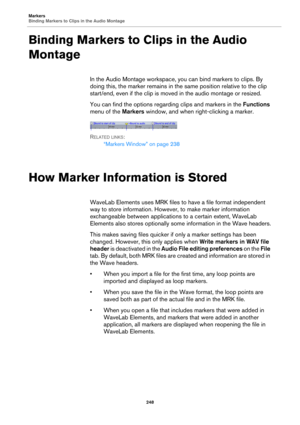 Page 248Markers
Binding Markers to Clips in the Audio Montage
248
Binding Markers to Clips in the Audio 
Montage
In the Audio Montage workspace, you can bind markers to clips. By 
doing this, the marker remains in the same position relative to the clip 
start/end, even if the clip is moved in the audio montage or resized.
You can find the options regarding clips and markers in the Functions 
menu of the Markers window, and when right-clicking a marker.
RELATED LINKS:
“Markers Window” on page 238
How Marker...