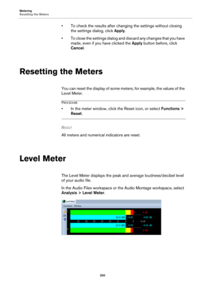 Page 250Metering
Resetting the Meters
250
• To check the results after changing the settings without closing 
the settings dialog, click Apply.
• To close the settings dialog and discard any changes that you have 
made, even if you have clicked the Apply button before, click 
Cancel.
Resetting the Meters
You can reset the display of some meters, for example, the values of the 
Level Meter.
PROCEDURE
