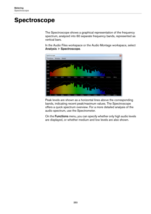 Page 253Metering
Spectroscope
253
Spectroscope
The Spectroscope shows a graphical representation of the frequency 
spectrum, analyzed into 60 separate frequency bands, represented as 
vertical bars.
In the Audio Files workspace or the Audio Montage workspace, select 
Analysis > Spectroscope.
Peak levels are shown as a horizontal lines above the corresponding 
bands, indicating recent peak/maximum values. The Spectroscope 
offers a quick spectrum overview. For a more detailed analysis of the 
audio spectrum, use...