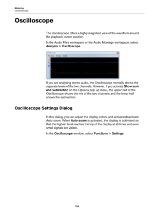 Page 254Metering
Oscilloscope
254
Oscilloscope
The Oscilloscope offers a highly magnified view of the waveform around 
the playback cursor position.
In the Audio Files workspace or the Audio Montage workspace, select 
Analysis > Oscilloscope.
If you are analyzing stereo audio, the Oscilloscope normally shows the 
separate levels of the two channels. However, if you activate Show sum 
and subtraction on the Options pop-up menu, the upper half of the 
Oscilloscope shows the mix of the two channels and the lower...