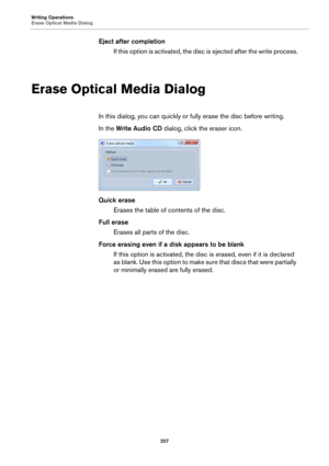 Page 257Writing Operations
Erase Optical Media Dialog
257
Eject after completion
If this option is activated, the disc is ejected after the write process.
Erase Optical Media Dialog
In this dialog, you can quickly or fully erase the disc before writing.
In the Write Audio CD dialog, click the eraser icon.
Quick erase
Erases the table of contents of the disc.
Full erase
Erases all parts of the disc.
Force erasing even if a disk appears to be blank
If this option is activated, the disc is erased, even if it is...