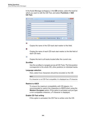 Page 260Writing Operations
About Writing Audio Montages260
In the Audio Montage workspace, in the CD window, select the track for 
which you want to edit th e CD-Text, and select Functions > Edit 
CD-Text .
Copies the name of the CD tr ack start marker to this field.
Copies the name of each CD track start marker  to the title field of 
each CD track.
Copies the text to all tracks  located after the current one.
Scrollbar Use the scrollbar to navigate across  all CD-Texts. The first position 
corresponds to the...
