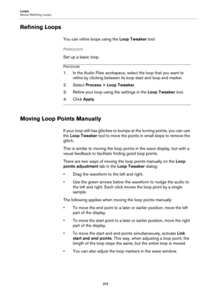 Page 272Loops
About Refining Loops
272
Refining Loops
You can refine loops using the Loop Tweaker tool.
PREREQUISITE 
Set up a basic loop.
PROCEDURE
1. In the Audio Files workspace, select the loop that you want to 
refine by clicking between its loop start and loop end marker.
2. Select Process > Loop Tweaker.
3. Refine your loop using the settings in the Loop Tweaker tool.
4. Click Apply.
Moving Loop Points Manually
If your loop still has glitches or bumps at the turning points, you can use 
the Loop Tweaker...