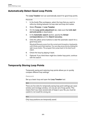 Page 273Loops
About Refining Loops
273
Automatically Detect Good Loop Points
The Loop Tweaker tool can automatically search for good loop points.
PROCEDURE
1.In the Audio Files workspace, select the loop that you want to 
refine by clicking between its loop start and loop end marker.
2. Select Process > Loop Tweaker.
3. On the Loop points adjustment tab, make sure that Link start 
and end points is deactivated.
4. In the Automatic search section, specify the Aimed 
correspondence and the Search accuracy.
5....