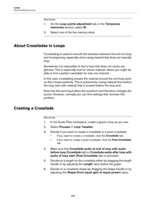 Page 274Loops
About Refining Loops
274
PROCEDURE
1. On the Loop points adjustment tab, in the Temporary 
memories section, select M.
2. Select one of the five memory slots.
About Crossfades in Loops
Crossfading is useful to smooth the transition between the end of a loop 
and its beginning, especially when using material that does not naturally 
loop.
Sometimes it is impossible to find a loop that does not cause any 
glitches. This is especially true for stereo material, where you might be 
able to find a...