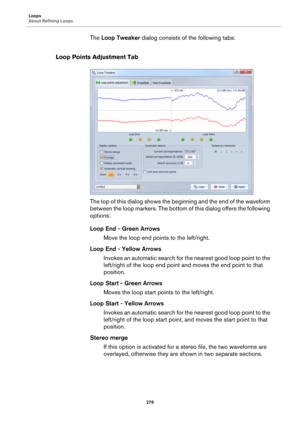 Page 276Loops
About Refining Loops
276
The Loop Tweaker dialog consists of the following tabs:
Loop Points Adjustment Tab
The top of this dialog shows the beginning and the end of the waveform 
between the loop markers. The bottom of this dialog offers the following 
options:
Loop End - Green Arrows
Move the loop end points to the left/right.
Loop End - Yellow Arrows
Invokes an automatic search for the nearest good loop point to the 
left/right of the loop end point and moves the end point to that 
position....
