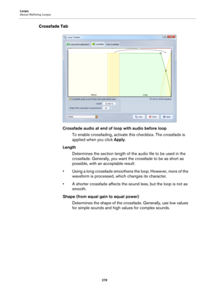 Page 278Loops
About Refining Loops
278
Crossfade Tab
Crossfade audio at end of loop with audio before loop
To enable crossfading, activate this checkbox. The crossfade is 
applied when you click Apply.
Length
Determines the section length of the audio file to be used in the 
crossfade. Generally, you want the crossfade to be as short as 
possible, with an acceptable result:
• Using a long crossfade smoothens the loop. However, more of the 
waveform is processed, which changes its character.
• A shorter crossfade...