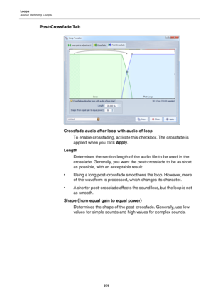 Page 279Loops
About Refining Loops
279
Post-Crossfade Tab
Crossfade audio after loop with audio of loop
To enable crossfading, activate this checkbox. The crossfade is 
applied when you click Apply.
Length
Determines the section length of the audio file to be used in the 
crossfade. Generally, you want the post-crossfade to be as short 
as possible, with an acceptable result:
• Using a long post-crossfade smoothens the loop. However, more 
of the waveform is processed, which changes its character.
• A shorter...