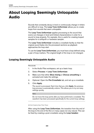 Page 280Loops
About Looping Seemingly Unloopable Audio
280
About Looping Seemingly Unloopable 
Audio
Sounds that constantly decay in level or continuously change in timbre 
are difficult to loop. The Loop Tone Uniformizer allows you to create 
loops from sounds that seem unloopable.
The Loop Tone Uniformizer applies processing to the sound that 
evens out changes in level and timbral characteristics in order for a 
sound to loop properly. For example, this is useful for creating looped 
samples for a softsynth...