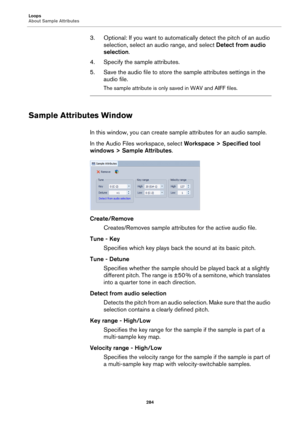 Page 284Loops
About Sample Attributes
284
3. Optional: If you want to automatically detect the pitch of an audio 
selection, select an audio range, and select Detect from audio 
selection.
4. Specify the sample attributes.
5. Save the audio file to store the sample attributes settings in the 
audio file.
The sample attribute is only saved in WAV and AIFF files.
Sample Attributes Window
In this window, you can create sample attributes for an audio sample.
In the Audio Files workspace, select Workspace > Specified...