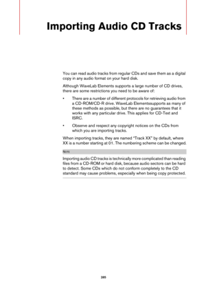 Page 285 285
Importing Audio CD Tracks
You can read audio tracks from regular CDs and save them as a digital 
copy in any audio format on your hard disk.
Although WaveLab Elements supports a large number of CD drives, 
there are some restrictions you need to be aware of:
• There are a number of different protocols for retrieving audio from 
a CD-ROM/CD-R drive. WaveLab Elementssupports as many of 
these methods as possible, but there are no guarantees that it 
works with any particular drive. This applies for...