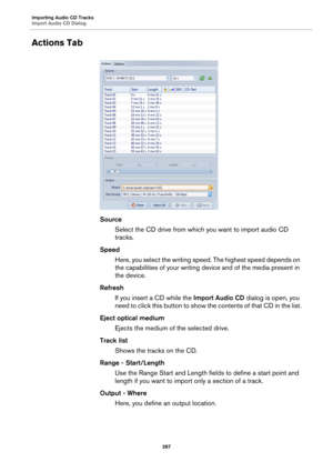 Page 287Importing Audio CD Tracks
Import Audio CD Dialog
287
Actions Tab
Source
Select the CD drive from which you want to import audio CD 
tracks.
Speed
Here, you select the writing speed. The highest speed depends on 
the capabilities of your writing device and of the media present in 
the device.
Refresh
If you insert a CD while the Import Audio CD dialog is open, you 
need to click this button to show the contents of that CD in the list.
Eject optical medium
Ejects the medium of the selected drive.
Track...