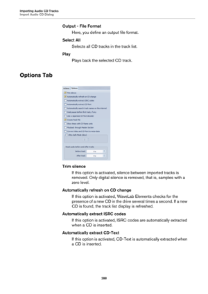 Page 288Importing Audio CD Tracks
Import Audio CD Dialog
288
Output - File Format
Here, you define an output file format.
Select All
Selects all CD tracks in the track list.
Play
Plays back the selected CD track.
Options Tab
Trim silence
If this option is activated, silence between imported tracks is 
removed. Only digital silence is removed, that is, samples with a 
zero level.
Automatically refresh on CD change
If this option is activated, WaveLab Elements checks for the 
presence of a new CD in the drive...