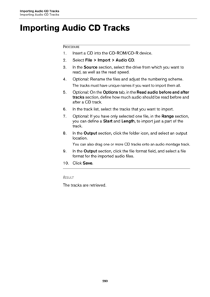 Page 290Importing Audio CD Tracks
Importing Audio CD Tracks
290
Importing Audio CD Tracks
PROCEDURE
1.Insert a CD into the CD-ROM/CD-R device.
2. Select File > Import > Audio CD.
3. In the Source section, select the drive from which you want to 
read, as well as the read speed.
4. Optional: Rename the files and adjust the numbering scheme.
The tracks must have unique names if you want to import them all.
5. Optional: On the Options tab, in the Read audio before and after 
tracks section, define how much audio...