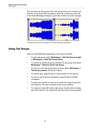 Page 31WaveLab Elements Concepts
Tab Groups
31
You can have two tab groups. Each tab group has its own content and 
title bar. In the Audio Files workspace, each tab contains an audio file. 
In the Audio Montage workspace, each tab contains an audio montage.
2 tab groups with audio montages in the Audio Montage workspace
Using Tab Groups
Tabs are used differently depending on the type of window.
•To add a tab group, select Workspace > Add Tab Group at right 
or Workspace > Add Tab Group below.
• To remove an...