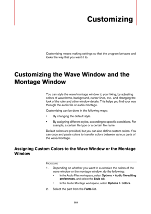 Page 303 303
Customizing
Customizing means making settings so that the program behaves and 
looks the way that you want it to.
Customizing the Wave Window and the 
Montage Window
You can style the wave/montage window to your liking, by adjusting 
colors of waveforms, background, cursor lines, etc., and changing the 
look of the ruler and other window details. This helps you find your way 
through the audio file or audio montage.
Customizing can be done in the following ways:
• By changing the default style.
• By...