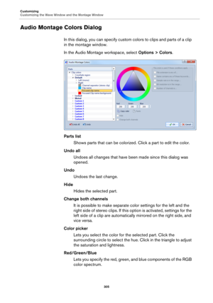 Page 305Customizing
Customizing the Wave Window and the Montage Window
305
Audio Montage Colors Dialog
In this dialog, you can specify custom colors to clips and parts of a clip 
in the montage window.
In the Audio Montage workspace, select Options > Colors.
Parts list
Shows parts that can be colorized. Click a part to edit the color.
Undo all
Undoes all changes that have been made since this dialog was 
opened.
Undo
Undoes the last change.
Hide
Hides the selected part.
Change both channels
It is possible to...