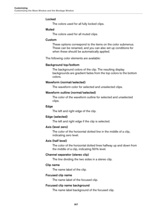 Page 307Customizing
Customizing the Wave Window and the Montage Window
307
Locked
The colors used for all fully locked clips.
Muted
The colors used for all muted clips.
Custom
These options correspond to the items on the color submenus. 
These can be renamed, and you can also set up conditions for 
when these should be automatically applied.
The following color elements are available:
Background top/bottom
The background colors of the clip. The resulting display 
backgrounds are gradient fades from the top...