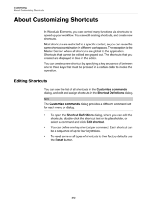 Page 312Customizing
About Customizing Shortcuts
312
About Customizing Shortcuts
In WaveLab Elements, you can control many functions via shortcuts to 
speed up your workflow. You can edit existing shortcuts, and create new 
shortcuts.
Most shortcuts are restricted to a specific context, so you can reuse the 
same shortcut combination in different workspaces. The exception is the 
Master Section where all shortcuts are global to the application. 
Shortcuts that cannot be edited are grayed out. The shortcuts that...