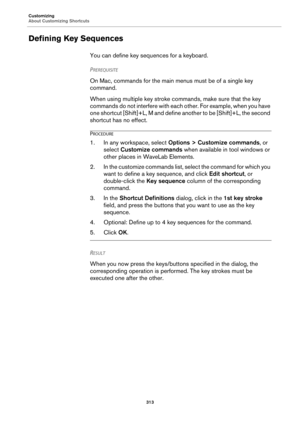 Page 313Customizing
About Customizing Shortcuts
313
Defining Key Sequences
You can define key sequences for a keyboard.
PREREQUISITE 
On Mac, commands for the main menus must be of a single key 
command.
When using multiple key stroke commands, make sure that the key 
commands do not interfere with each other. For example, when you have 
one shortcut [Shift]+L, M and define another to be [Shift]+L, the second 
shortcut has no effect.
PROCEDURE
1. In any workspace, select Options > Customize commands, or 
select...