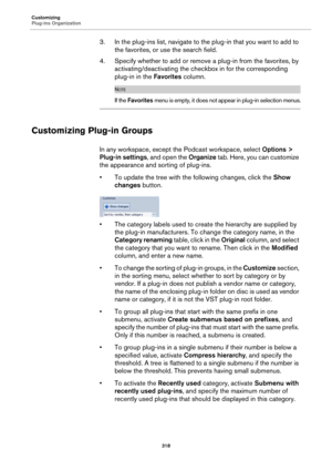 Page 318Customizing
Plug-ins Organization
318
3. In the plug-ins list, navigate to the plug-in that you want to add to 
the favorites, or use the search field.
4. Specify whether to add or remove a plug-in from the favorites, by 
activating/deactivating the checkbox in for the corresponding 
plug-in in the Favorites column.
NOTE
If the Favorites menu is empty, it does not appear in plug-in selection menus.
Customizing Plug-in Groups
In any workspace, except the Podcast workspace, select Options > 
Plug-in...