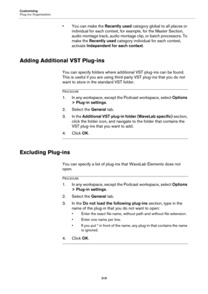 Page 319Customizing
Plug-ins Organization
319
• You can make the Recently used category global to all places or 
individual for each context, for example, for the Master Section, 
audio montage track, audio montage clip, or batch processors. To 
make the Recently used category individual for each context, 
activate Independent for each context.
Adding Additional VST Plug-ins
You can specify folders where additional VST plug-ins can be found. 
This is useful if you are using third-party VST plug-ins that you do...