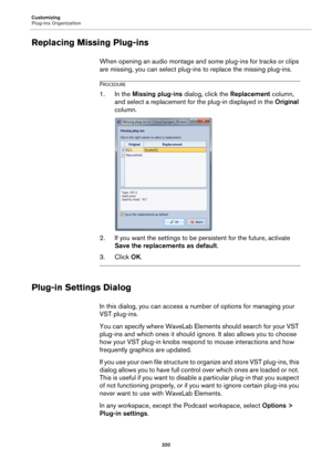 Page 320Customizing
Plug-ins Organization
320
Replacing Missing Plug-ins
When opening an audio montage and some plug-ins for tracks or clips 
are missing, you can select plug-ins to replace the missing plug-ins.
PROCEDURE
1.In the Missing plug-ins dialog, click the Replacement column, 
and select a replacement for the plug-in displayed in the Original 
column.
2. If you want the settings to be persistent for the future, activate 
Save the replacements as default.
3. Click OK.
Plug-in Settings Dialog
In this...
