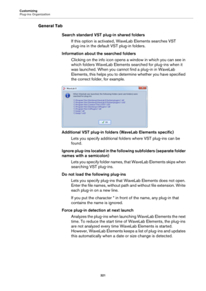 Page 321Customizing
Plug-ins Organization
321
General Tab
Search standard VST plug-in shared folders
If this option is activated, WaveLab Elements searches VST 
plug-ins in the default VST plug-in folders.
Information about the searched folders
Clicking on the info icon opens a window in which you can see in 
which folders WaveLab Elements searched for plug-ins when it 
was launched. When you cannot find a plug-in in WaveLab 
Elements, this helps you to determine whether you have specified 
the correct folder,...
