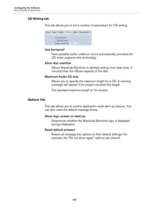 Page 330Configuring the Software
About Global Preferences
330
CD Writing tab
This tab allows you to set a number of parameters for CD writing.
Use burnproof
Fixes possible buffer underrun errors automatically, provided the 
CD writer supports this technology.
Allow disc overflow
Allows WaveLab Elements to attempt writing more data (max. 2 
minutes) than the official capacity of the disc.
Maximum Audio CD size
Allows you to specify the maximum length for a CD. A warning 
message will appear if the project exceeds...