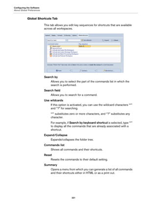 Page 331Configuring the Software
About Global Preferences
331
Global Shortcuts Tab
This tab allows you edit key sequences for shortcuts that are available 
across all workspaces.
Search by
Allows you to select the part of the commands list in which the 
search is performed.
Search field
Allows you to search for a command.
Use wildcards
If this option is activated, you can use the wildcard characters “*” 
and “?” for searching.
“*” substitutes zero or more characters, and “?” substitutes any 
character.
For...