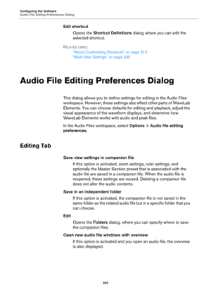 Page 332Configuring the Software
Audio File Editing Preferences Dialog
332
Edit shortcut
Opens the Shortcut Definitions dialog where you can edit the 
selected shortcut.
RELATED LINKS:
“About Customizing Shortcuts” on page 312
“Multi-User Settings” on page 335
Audio File Editing Preferences Dialog
This dialog allows you to define settings for editing in the Audio Files 
workspace. However, these settings also effect other parts of WaveLab 
Elements. You can choose defaults for editing and playback, adjust the...