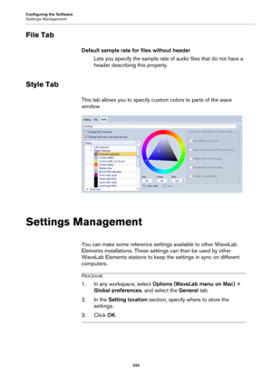 Page 334Configuring the Software
Settings Management
334
File Tab
Default sample rate for files without header
Lets you specify the sample rate of audio files that do not have a 
header describing this property.
Style Tab
This tab allows you to specify custom colors to parts of the wave 
window.
Settings Management
You can make some reference settings available to other WaveLab 
Elements installations. These settings can then be used by other 
WaveLab Elements stations to keep the settings in sync on different...