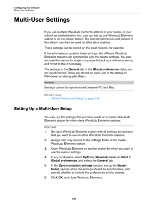 Page 335Configuring the Software
Multi-User Settings
335
Multi-User Settings
If you use multiple WaveLab Elements stations in your studio, in your 
school, as administration, etc., you can set up one WaveLab Elements 
station to be the master station. The shared preferences and presets of 
this station can then be used by other slave stations.
These settings can be stored on the local network, for example.
If the administrator updates these settings, the different WaveLab 
Elements stations can synchronize with...