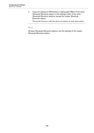 Page 336Configuring the Software
Multi-User Settings
336
7. Copy the startup.ini (Windows) or startup.plist (Mac) of the slave 
WaveLab Elements station to the settings folder of the other 
WaveLab Elements stations, except the master WaveLab 
Elements station.
This avoids having to make the above procedure on each slave station.
RESULT 
All slave WaveLab Elements stations use the settings of the master 
WaveLab Elements station. 