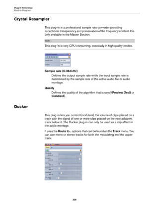 Page 338Plug-in Reference
Built-in Plug-ins
338
Crystal Resampler
This plug-in is a professional sample rate converter providing 
exceptional transparency and preservation of the frequency content. It is 
only available in the Master Section.
NOTE
This plug-in is very CPU consuming, especially in high quality modes.
Sample rate (6-384 kHz)
Defines the output sample rate while the input sample rate is 
determined by the sample rate of the active audio file or audio 
montage.
Quality
Defines the quality of the...