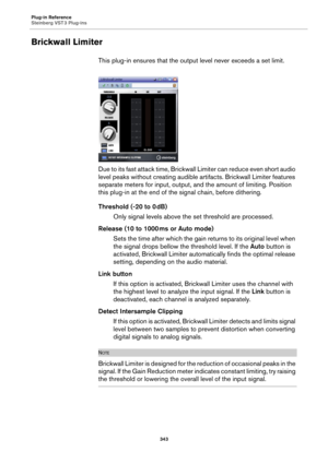 Page 343Plug-in Reference
Steinberg VST 3 Plug-ins
343
Brickwall Limiter
This plug-in ensures that the output level never exceeds a set limit.
Due to its fast attack time, Brickwall Limiter can reduce even short audio 
level peaks without creating audible artifacts. Brickwall Limiter features 
separate meters for input, output, and the amount of limiting. Position 
this plug-in at the end of the signal chain, before dithering.
Threshold (-20 to 0 dB)
Only signal levels above the set threshold are processed....