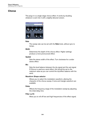 Page 344Plug-in Reference
Steinberg VST 3 Plug-ins
344
Chorus
This plug-in is a single stage chorus effect. It works by doubling 
whatever is sent into it with a slightly detuned version.
Rate
The sweep rate can be set with the Rate knob, without sync to 
tempo.
Width
Determines the depth of the chorus effect. Higher settings 
produce a more pronounced effect.
Spatial
Sets the stereo width of the effect. Turn clockwise for a wider 
stereo effect.
Mix
Sets the level balance between the dry signal and the wet...