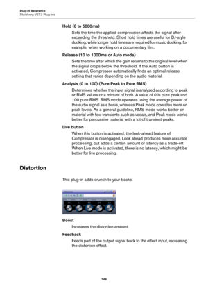 Page 346Plug-in Reference
Steinberg VST 3 Plug-ins
346
Hold (0 to 5000 ms)
Sets the time the applied compression affects the signal after 
exceeding the threshold. Short hold times are useful for DJ-style 
ducking, while longer hold times are required for music ducking, for 
example, when working on a documentary film.
Release (10 to 1000 ms or Auto mode)
Sets the time after which the gain returns to the original level when 
the signal drops below the threshold. If the Auto button is 
activated, Compressor...