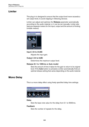 Page 349Plug-in Reference
Steinberg VST 3 Plug-ins
349
Limiter
This plug-in is designed to ensure that the output level never exceeds a 
set output level, to avoid clipping in following devices.
Limiter can adjust and optimize the Release parameter automatically 
according to the audio material, or it can be set manually. Limiter also 
features separate meters for the input, output and the amount of limiting 
(middle meters).
Input (-24 to 24 dB)
Adjusts the input gain.
Output (-24 to 6 dB)
Determines the...