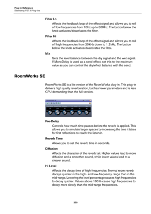 Page 350Plug-in Reference
Steinberg VST 3 Plug-ins
350
Filter Lo
Affects the feedback loop of the effect signal and allows you to roll 
off low frequencies from 10Hz up to 800
 Hz. The button below the 
knob activates/deactivates the filter.
Filter Hi
Affects the feedback loop of the effect signal and allows you to roll 
off high frequencies from 20
 kHz down to 1.2 kHz. The button 
below the knob activates/deactivates the filter.
Mix
Sets the level balance between the dry signal and the wet signal. 
If...