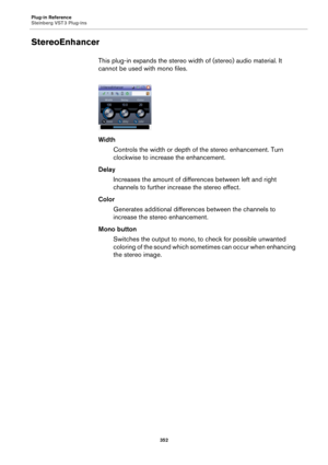 Page 352Plug-in Reference
Steinberg VST 3 Plug-ins
352
StereoEnhancer
This plug-in expands the stereo width of (stereo) audio material. It 
cannot be used with mono files.
Width
Controls the width or depth of the stereo enhancement. Turn 
clockwise to increase the enhancement.
Delay
Increases the amount of differences between left and right 
channels to further increase the stereo effect.
Color
Generates additional differences between the channels to 
increase the stereo enhancement.
Mono button
Switches the...