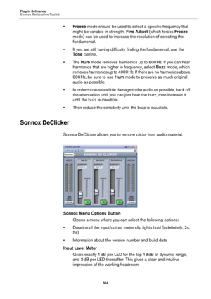 Page 364Plug-in Reference
Sonnox Restoration Toolkit
364
•Freeze mode should be used to select a specific frequency that 
might be variable in strength. Fine Adjust (which forces Freeze 
mode) can be used to increase the resolution of selecting the 
fundamental.
• If you are still having difficulty finding the fundamental, use the 
Tone control.
• The Hum mode removes harmonics up to 800 Hz. If you can hear 
harmonics that are higher in frequency, select Buzz mode, which 
removes harmonics up to 4000
 Hz. If...