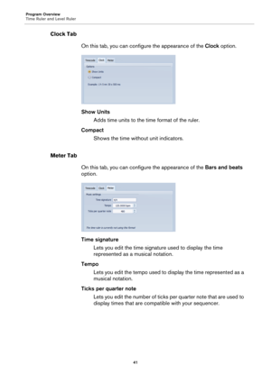 Page 41Program Overview
Time Ruler and Level Ruler
41
Clock Tab
On this tab, you can configure the appearance of the Clock option.
Show Units
Adds time units to the time format of the ruler.
Compact
Shows the time without unit indicators.
Meter Tab
On this tab, you can configure the appearance of the Bars and beats 
option.
Time signature
Lets you edit the time signature used to display the time 
represented as a musical notation.
Tempo
Lets you edit the tempo used to display the time represented as a 
musical...
