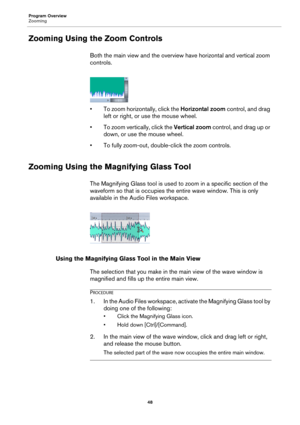 Page 48Program Overview
Zooming
48
Zooming Using the Zoom Controls
Both the main view and the overview have horizontal and vertical zoom 
controls.
• To zoom horizontally, click the Horizontal zoom control, and drag 
left or right, or use the mouse wheel.
• To zoom vertically, click the Vertical zoom control, and drag up or 
down, or use the mouse wheel.
• To fully zoom-out, double-click the zoom controls.
Zooming Using the Magnifying Glass Tool
The Magnifying Glass tool is used to zoom in a specific section of...