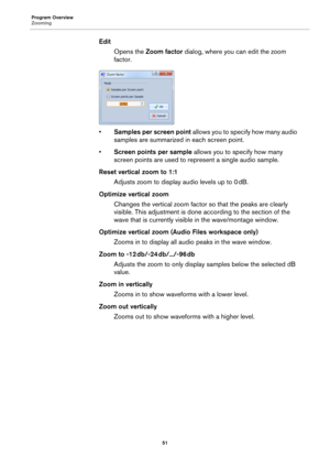 Page 51Program Overview
Zooming
51
Edit
Opens the Zoom factor dialog, where you can edit the zoom 
factor.
•Samples per screen point allows you to specify how many audio 
samples are summarized in each screen point.
•Screen points per sample allows you to specify how many 
screen points are used to represent a single audio sample.
Reset vertical zoom to 1:1
Adjusts zoom to display audio levels up to 0 dB.
Optimize vertical zoom
Changes the vertical zoom factor so that the peaks are clearly 
visible. This...