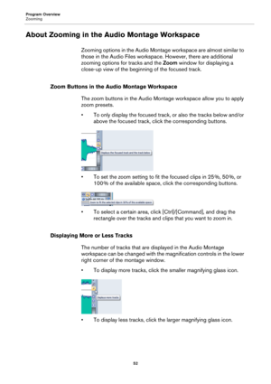Page 52Program Overview
Zooming
52
About Zooming in the Audio Montage Workspace
Zooming options in the Audio Montage workspace are almost similar to 
those in the Audio Files workspace. However, there are additional 
zooming options for tracks and the Zoom window for displaying a 
close-up view of the beginning of the focused track.
Zoom Buttons in the Audio Montage Workspace
The zoom buttons in the Audio Montage workspace allow you to apply 
zoom presets.
•To only display the focused track, or also the tracks...