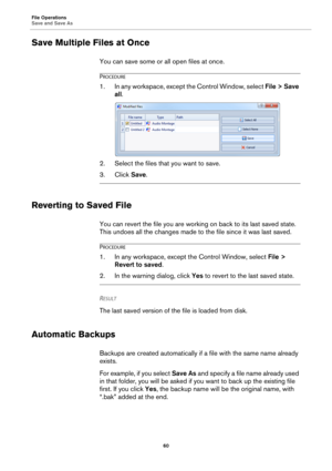 Page 60File Operations
Save and Save As
60
Save Multiple Files at Once
You can save some or all open files at once.
PROCEDURE
1.In any workspace, except the Control Window, select File > Save 
all.
2. Select the files that you want to save.
3. Click Save.
Reverting to Saved File
You can revert the file you are working on back to its last saved state. 
This undoes all the changes made to the file since it was last saved.
PROCEDURE
1.In any workspace, except the Control Window, select File > 
Revert to saved.
2....