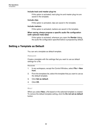 Page 63File Operations
Templates
63
Include track and master plug-ins
If this option is activated, track plug-ins and master plug-ins are 
saved in the template.
Include clips
If this option is activated, clips are saved in the template.
Include markers
If this option is activated, markers are saved in the template.
When saving, always propose a specific audio file configuration 
(with optional meta-data)
If this option is activated, whenever you open the Render dialog, 
the audio file configuration specified...