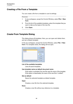 Page 64File Operations
Templates
64
Creating a File From a Template
You can create a file from a template to use its settings.
PROCEDURE
1.In any workspace, except the Control Window, select File > New 
from.
2. From the list of the available templates, select the template that you 
want to take as the basis of the new file.
3. Click Open.
Create From Template Dialog
This dialog shows all templates. Here, you can open and delete them, 
and set a default template.
In the any workspace, except the Control Window,...