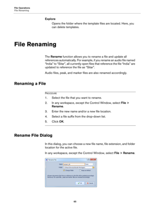 Page 65File Operations
File Renaming
65
Explore
Opens the folder where the template files are located. Here, you 
can delete templates.
File Renaming
The Rename function allows you to rename a file and update all 
references automatically. For example, if you rename an audio file named 
“India” to “Sitar”, all currently open files that reference the file “India” are 
updated to reference the file as “Sitar”.
Audio files, peak, and marker files are also renamed accordingly.
Renaming a File
PROCEDURE
1.Select the...